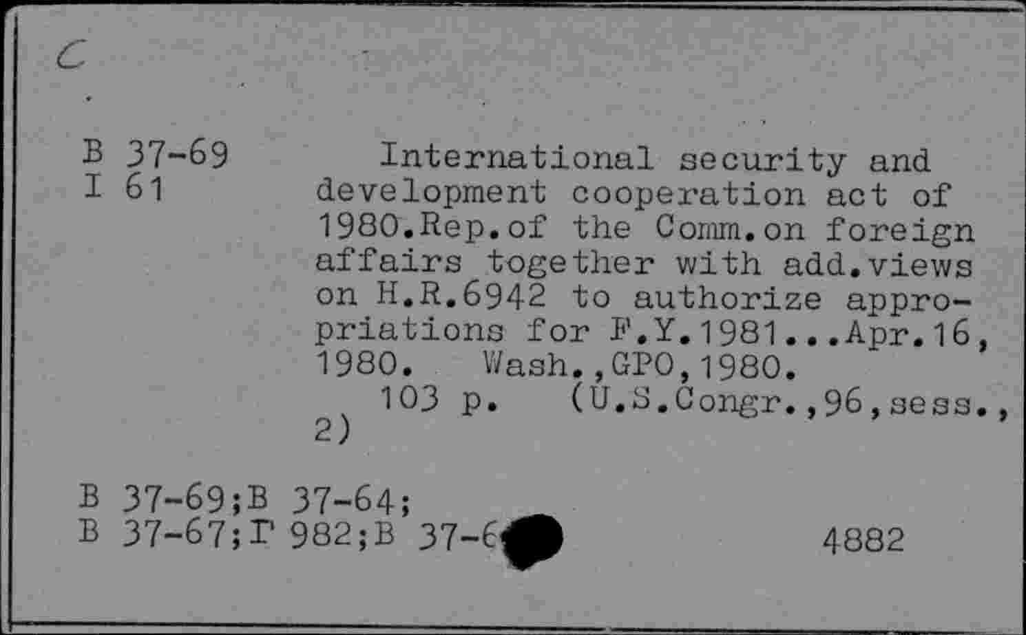 ﻿B 37-69	International security and
I 61	development cooperation act of
1980.Rep.of the Comm.on foreign affairs together with add.views on H.R.6942 to authorize appropriations for J’.Y. 1981..,Apr. 16, 1980. Wash.,GP0,1980.
103 p. (U.S.Congr.,96,sess. 2)
B 37-69;B 37-64
B 37-67;P 982;B
37-C^
4882